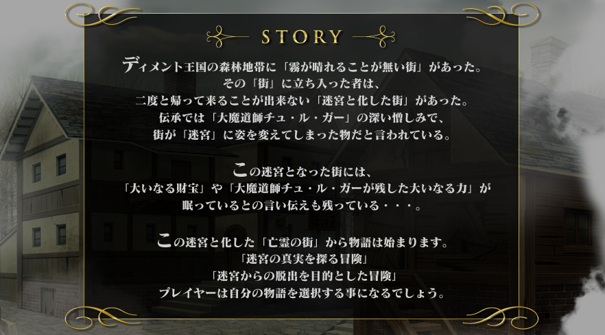 ディメント王国の森林地帯に「霧が晴れることが無い街」があった。その「街」に立ち入った者は、二度と帰って来ることが出来ない「迷宮と化した街」があった。伝承では「大魔道師チュ・ル・ガー」の深い憎しみで、街が「迷宮」に姿を変えてしまった物だと言われている。この迷宮となった街には、「大いなる財宝」や「大魔道師チュ・ル・ガーが残した大いなる力」が眠っているとの言い伝えも残っている・・・。この迷宮と化した「亡霊の街」から物語は始まります。「迷宮の真実を探る冒険」「迷宮からの脱出を目的とした冒険」プレイヤーは自分の物語を選択する事になるでしょう。