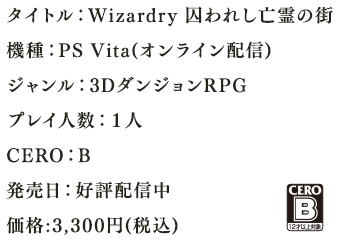 タイトル：Wizardry 囚われし亡霊の街機種：PS Vita(オンライン配信)ジャンル：3DダンジョンRPGプレイ人数：１人CERO：B発売日：好評配信中　価格:3,056円+税