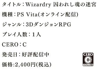 タイトル：Wizardry 囚われし魂の迷宮機種：PS Vita(オンライン配信)ジャンル：3DダンジョンRPGプレイ人数：１人CERO：C発売日：好評配信中　価格:2,222円+税